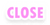 CLOSE